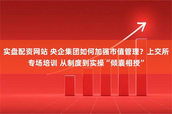 实盘配资网站 央企集团如何加强市值管理？上交所专场培训 从制度到实操“倾囊相授”