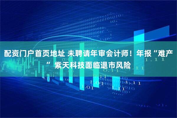 配资门户首页地址 未聘请年审会计师！年报“难产” 紫天科技面临退市风险