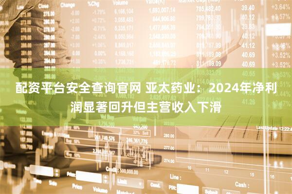 配资平台安全查询官网 亚太药业：2024年净利润显著回升但主营收入下滑