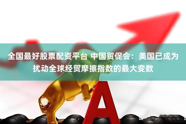 全国最好股票配资平台 中国贸促会：美国已成为扰动全球经贸摩擦指数的最大变数