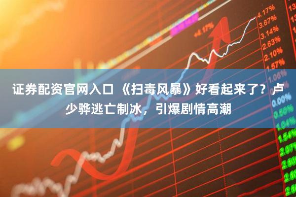 证券配资官网入口 《扫毒风暴》好看起来了？卢少骅逃亡制冰，引爆剧情高潮