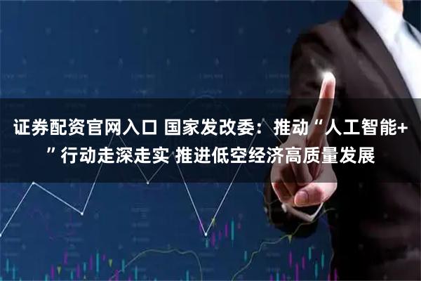 证券配资官网入口 国家发改委：推动“人工智能+”行动走深走实 推进低空经济高质量发展