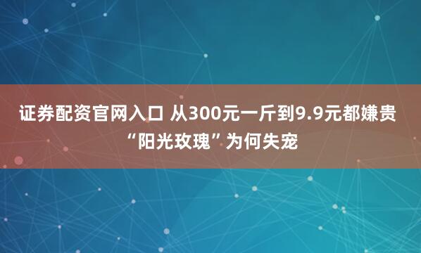 证券配资官网入口 从300元一斤到9.9元都嫌贵 “阳光玫瑰”为何失宠