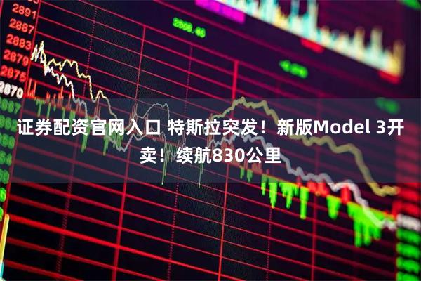 证券配资官网入口 特斯拉突发！新版Model 3开卖！续航830公里